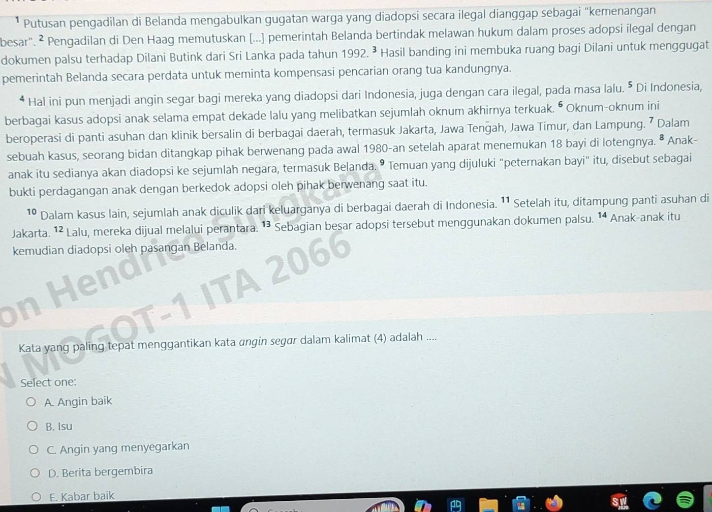 Putusan pengadilan di Belanda mengabulkan gugatan warga yang diadopsi secara ilegal dianggap sebagai "kemenangan
besar". ² Pengadilan di Den Haag memutuskan [...] pemerintah Belanda bertindak melawan hukum dalam proses adopsi ilegal dengan
dokumen palsu terhadap Dilani Butink dari Sri Lanka pada tahun 1992.^3 Hasil banding ini membuka ruang bagi Dilani untuk menggugat
pemerintah Belanda secara perdata untuk meminta kompensasi pencarian orang tua kandungnya.
* Hal ini pun menjadi angin segar bagi mereka yang diadopsi dari Indonesia, juga dengan cara ilegal, pada masa lalu. ⁵ Di Indonesia,
berbagai kasus adopsi anak selama empat dekade lalu yang melibatkan sejumlah oknum akhirnya terkuak. • Oknum-oknum ini
beroperasi di panti asuhan dan klinik bersalin di berbagai daerah, termasuk Jakarta, Jawa Tengah, Jawa Timur, dan Lampung. 7 Dalam
sebuah kasus, seorang bidan ditangkap pihak berwenang pada awal 1980-an setelah aparat menemukan 18 bayi di lotengnya. • Anak-
anak itu sedianya akan diadopsi ke sejumlah negara, termasuk Belanda. • Temuan yang dijuluki "peternakan bayi" itu, disebut sebagai
bukti perdagangan anak dengan berkedok adopsi oleh pihak berwenang saat itu.
10 Dalam kasus lain, sejumlah anak diculik dari keluarganya di berbagai daerah di Indonesia. ¹¹ Setelah itu, ditampung panti asuhan di
Jakarta. 1² Lalu, mereka dijual melalui perantara. 1³ Sebagian besar adopsi tersebut menggunakan dokumen palsu. ¹ Anak-anak itu
kemudian diadopsi oleh pasangan Belanda.
ena

A. Angin baik
B. Isu
C. Angin yang menyegarkan
D. Berita bergembira
E. Kabar baik