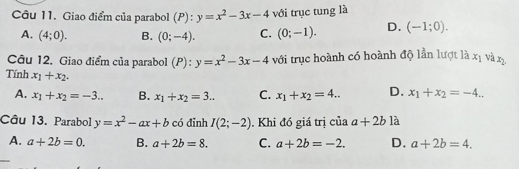 Giao điểm của parabol (P): y=x^2-3x-4 với trục tung là
A. (4;0). B. (0;-4).
C. (0;-1).
D. (-1;0). 
Câu 12. Giao điểm của parabol (P): y=x^2-3x-4 với trục hoành có hoành độ lần lượt là x_1 và x2.
Tính x_1+x_2.
D.
A. x_1+x_2=-3.. B. x_1+x_2=3.. C. x_1+x_2=4.. x_1+x_2=-4.. 
Câu 13. Parabol y=x^2-ax+b có đỉnh I(2;-2). Khi đó giá trị của a+2b là
A. a+2b=0. B. a+2b=8. C. a+2b=-2. D. a+2b=4.