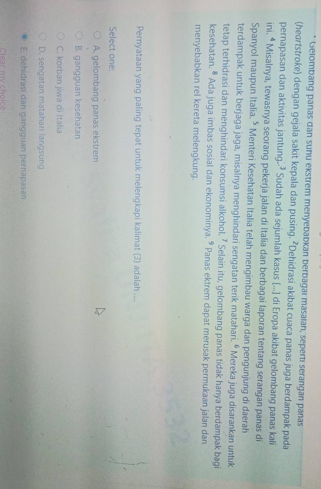 Gelombang panas dan suhu ekstrem menyebabkan berbagaı masaiah, sepertı serangan panas
(heartstroke) dengan gejala sakit kepala dan pusing. ²Dehidrasi akibat cuaca panas juga berdampak pada
pernapasan dan aktivitas jantung..³ Sudah ada sejumlah kasus [...] di Eropa akibat gelombang panas kali
ini. ª Misalnya, tewasnya seorang pekerja jalan di Italia dan berbagai laporan tentang serangan panas di
Spanyol maupun Italia.⁵ Menteri Kesehatan Italia telah mengimbau warga dan pengunjung di daerah
terdampak untuk berjaga jaga, misalnya menghindari sengatan terik matahari. ⁶ Mereka juga disarankan untuk
tetap terhidrasi dan menghindari konsumsi alkohol. ⁷ Selain itu, gelombang panas tidak hanya berdampak bagi
kesehatan. • Ada juga imbas sosial dan ekonominya. º Panas ektrem dapat merusak permukaan jalan dan
menyebabkan rel kereta melengkung.
Pernyataan yang paling tepat untuk melengkapi kalimat (3) adalah ....
Select one:
A. gelombang panas ekstrem
B. gangguan kesehatan
C. korban jiwa di Italia
D. sengatan matahari langsung
E. dehidrasi dan gangguan pernapasan
Clear my choice