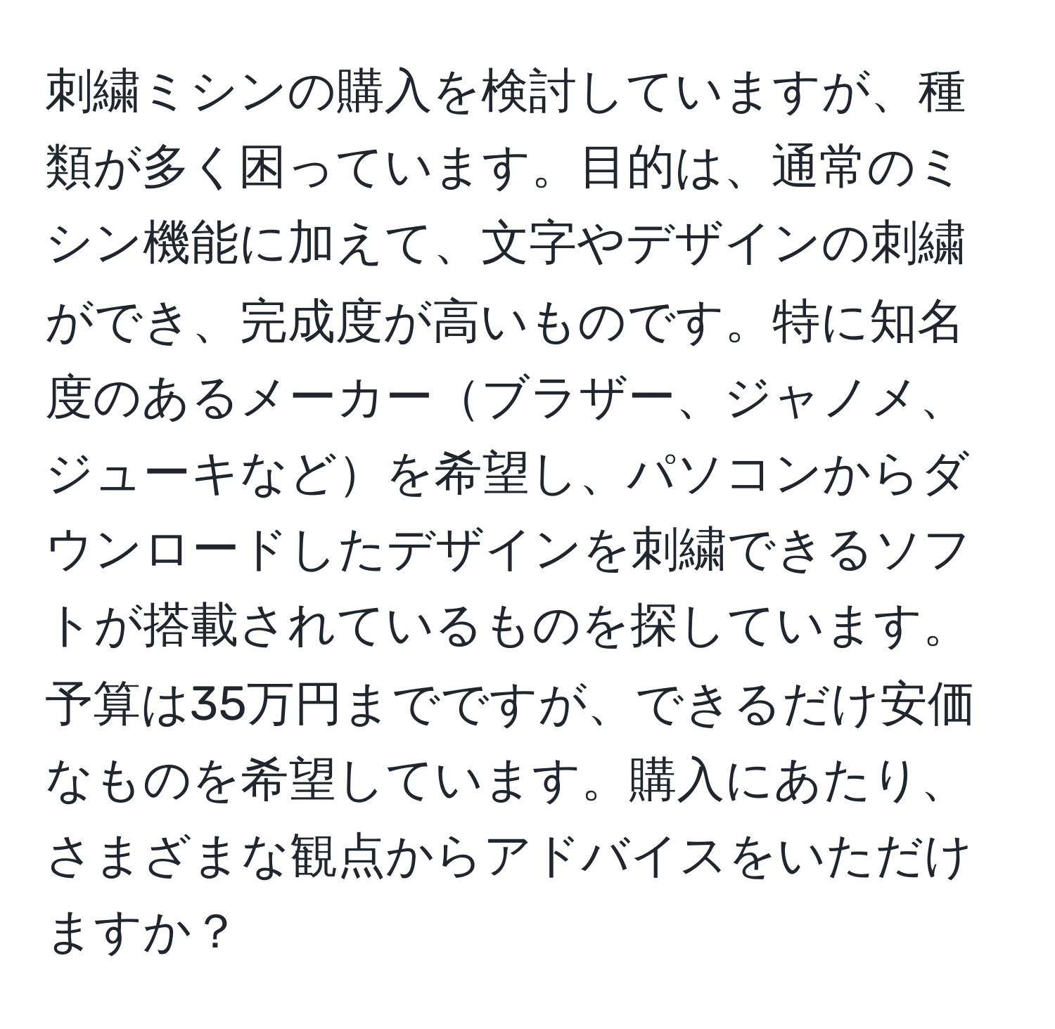 刺繍ミシンの購入を検討していますが、種類が多く困っています。目的は、通常のミシン機能に加えて、文字やデザインの刺繍ができ、完成度が高いものです。特に知名度のあるメーカーブラザー、ジャノメ、ジューキなどを希望し、パソコンからダウンロードしたデザインを刺繍できるソフトが搭載されているものを探しています。予算は35万円までですが、できるだけ安価なものを希望しています。購入にあたり、さまざまな観点からアドバイスをいただけますか？