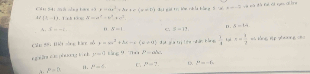 Biết rằng hàm số y=ax^2+bx+c(a!= 0) đạt giá trị lớn nhất bằng 5 tại x=-2 và có đồ thị đi qua điểm
M (1;-1). Tính tổng S=a^2+b^2+c^2.
D. S=14.
A. S=-1. B. S=1. C, S=13. 
Câu 55: Biết rằng hàm số y=ax^2+bx+c(a!= 0) đạt giá trị lớn nhất bằng  1/4  tại x= 3/2  và tổng lập phương các
nghiệm của phương trình y=0 bằng 9. Tính P=abc.
A. P=0. B. P=6. C. P=7. D. P=-6.