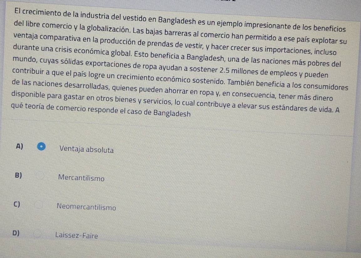El crecimiento de la industria del vestido en Bangladesh es un ejemplo impresionante de los beneficios
del libre comercio y la globalización. Las bajas barreras al comercio han permitido a ese país explotar su
ventaja comparativa en la producción de prendas de vestir, y hacer crecer sus importaciones, incluso
durante una crisis económica global. Esto beneficia a Bangladesh, una de las naciones más pobres del
mundo, cuyas sólidas exportaciones de ropa ayudan a sostener 2.5 millones de empleos y pueden
contribuir a que el país logre un crecimiento económico sostenido. También beneficia a los consumidores
de las naciones desarrolladas, quienes pueden ahorrar en ropa y, en consecuencia, tener más dinero
disponible para gastar en otros bienes y servicios, lo cual contribuye a elevar sus estándares de vida. A
qué teoría de comercio responde el caso de Bangladesh
A) Ventaja absoluta
B) Mercantilismo
C) Neomercantilismo
D) Laissez-Faire