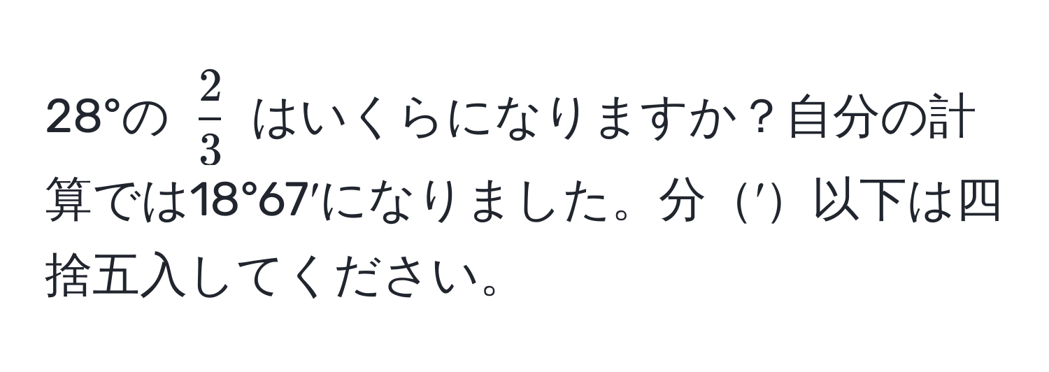 28°の $ 2/3 $ はいくらになりますか？自分の計算では18°67′になりました。分′以下は四捨五入してください。