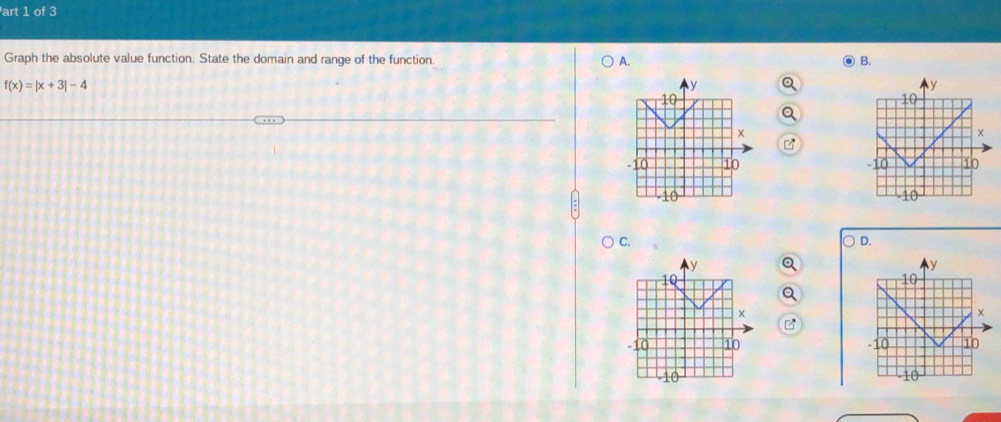 art 1 of 3 
Graph the absolute value function. State the domain and range of the function. A. B.
f(x)=|x+3|-4
Q 
Q 

C. 
D.