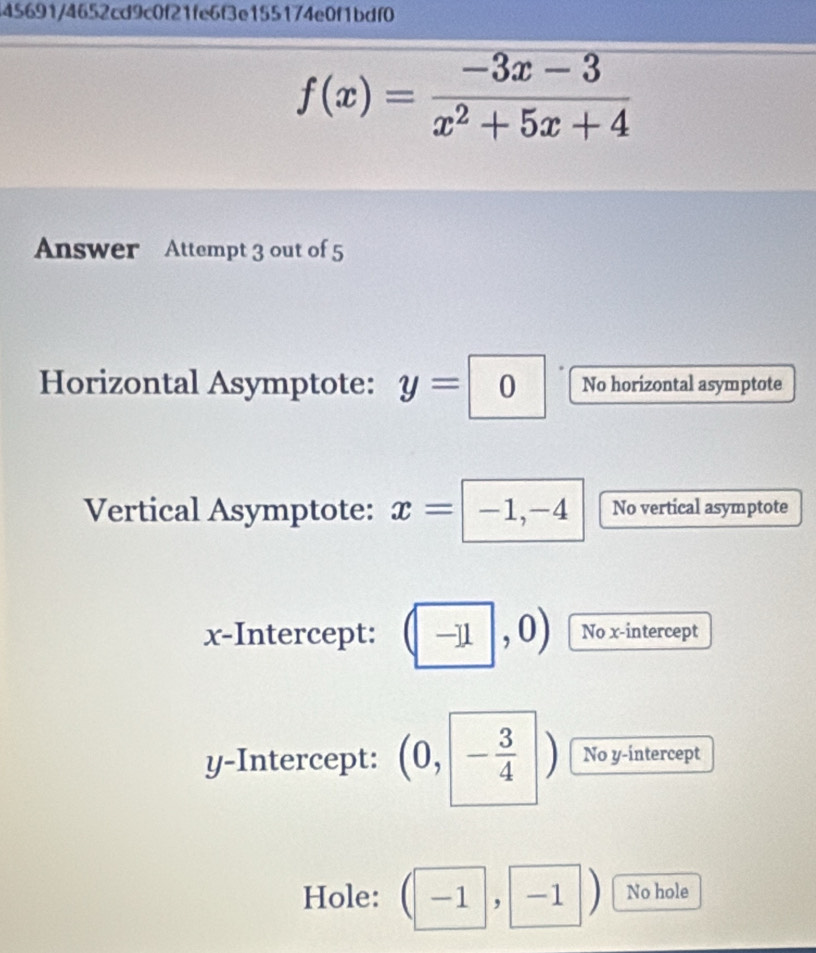 45691/4652cd9c0f21fe6f3e155174e0f1bdf0
f(x)= (-3x-3)/x^2+5x+4 
Answer Attempt 3 out of 5 
Horizontal Asymptote: y= | || No horizontal asymptote 
Vertical Asymptote: x=|-1, -4 No vertical asymptote 
a 
x-Intercept: , 11 , No x-intercept 
y-Intercept: (0,- 3/4 ) No y-intercept 
Hole: _  - l , -1 No hole