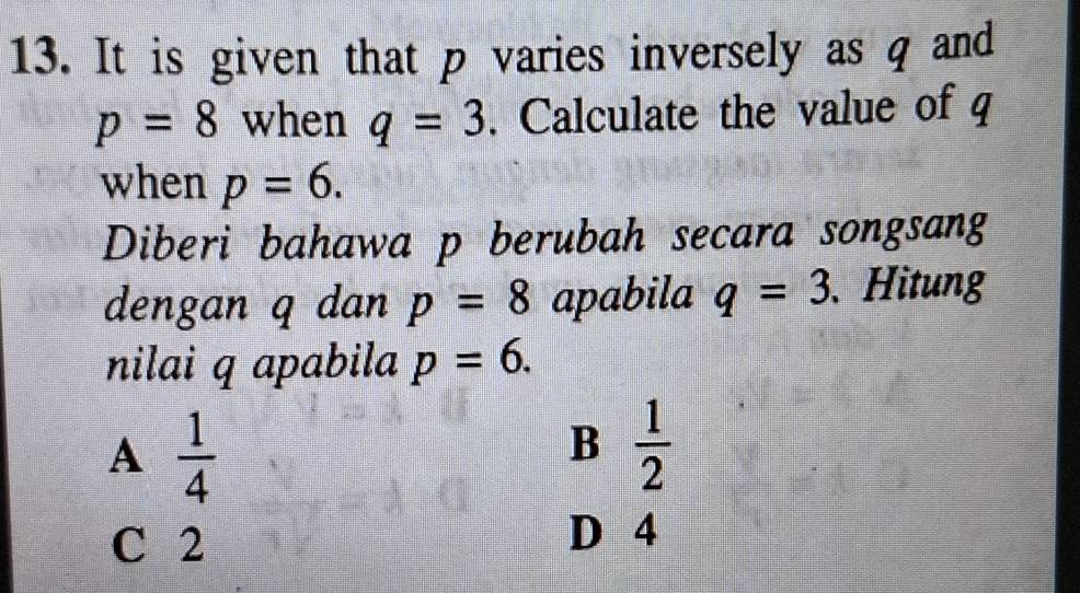 It is given that p varies inversely as q and
p=8 when q=3. Calculate the value of q
when p=6. 
Diberi bahawa p berubah secara songsang
dengan q dan p=8 apabila q=3 、Hitung
nilai q apabila p=6.
A  1/4 
B  1/2 
C 2 D 4