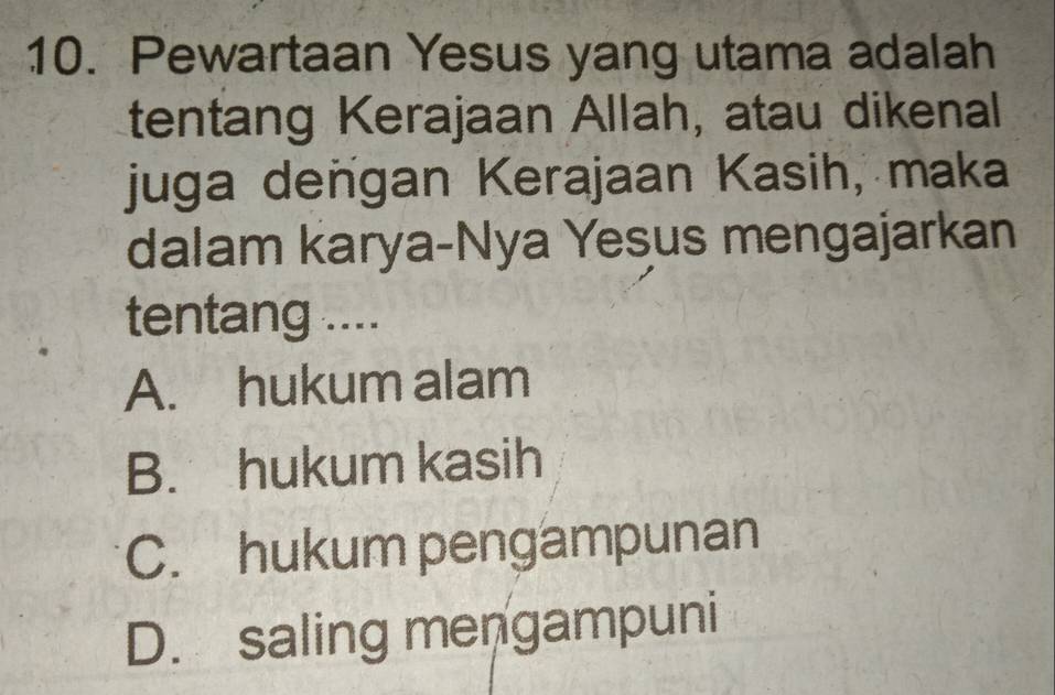 Pewartaan Yesus yang utama adalah
tentang Kerajaan Allah, atau dikenal
juga deñgan Kerajaan Kasih, maka
dalam karya-Nya Yesus mengajarkan
tentang ....
A. hukum alam
B. hukum kasih
C. hukum pengampunan
D. saling mengampuni