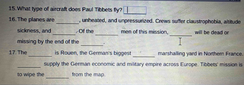 What type of aircraft does Paul Tibbets fly? 
16. The planes are_ , unheated, and unpressurized. Crews suffer claustrophobia, altitude 
_ 
sickness, and _.-Of the_ men of this mission, will be dead or 
_ 
missing by the end of the 
_ 
17. The _is Rouen, the German's biggest marshalling yard in Northern France. 
_supply the German economic and military empire across Europe. Tibbets' mission is 
_ 
to wipe the from the map.