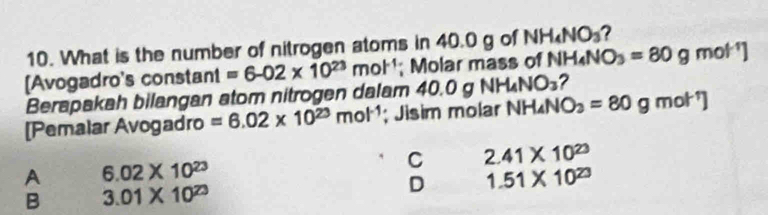 What is the number of nitrogen atoms in 40.0 g of NH_4NO_3 2
[Avogadro's constant =6-02* 10^(23)mol^(-1); Molar mass of NH_4NO_3=80g mot^
Berapakah bilangan atom nitrogen dalam 40 0.0gNH_4NO_3 ?
[Pemalar Avogadro =6.02* 10^(23)mol^(-1); Jisim molar NH₄N O_2=80gmol^(-1)]
C 2.41* 10^(23)
A 6.02* 10^(23)
B 3.01* 10^(23)
D 1.51* 10^(23)