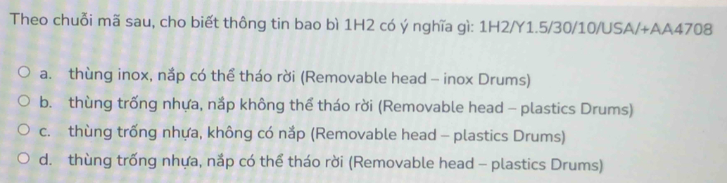 Theo chuỗi mã sau, cho biết thông tin bao bì 1H2 có ý nghĩa gì: 1H2/Y1.5/30/10/USA/+AA4708
a. thùng inox, nắp có thể tháo rời (Removable head - inox Drums)
b. thùng trống nhựa, nắp không thể tháo rời (Removable head - plastics Drums)
c. thùng trống nhựa, không có nắp (Removable head - plastics Drums)
d. thùng trống nhựa, nắp có thể tháo rời (Removable head - plastics Drums)