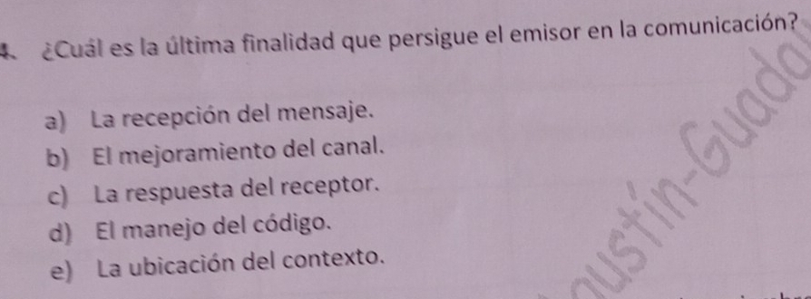 A ¿Cuál es la última finalidad que persigue el emisor en la comunicación?
a) La recepción del mensaje.
b) El mejoramiento del canal.
c) La respuesta del receptor.
d) El manejo del código.
e) La ubicación del contexto.