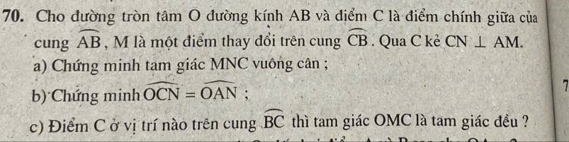 Cho đường tròn tâm O đường kính AB và điểm C là điểm chính giữa của 
cung widehat AB , M là một điểm thay đổi trên cung widehat CB. Qua C kẻ CN⊥ AM. 
a) Chứng minh tam giác MNC vuông cân; 
b) Chứng minh widehat OCN=widehat OAN; 
c) Điểm C ở vị trí nào trên cung widehat BC thì tam giác OMC là tam giác đều ?