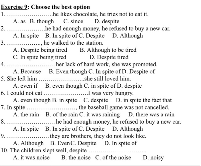 Choose the best option
1. _he likes chocolate, he tries not to eat it.
A. as B. though C. since D. despite
2. _he had enough money, he refused to buy a new car.
A. In spite B. In spite of C. Despite D. Although
3. _, he walked to the station.
A. Despite being tired B. Although to be tired
C. In spite being tired D. Despite tired
4. _her lack of hard work, she was promoted.
A. Because B. Even though C. In spite of D. Despite of
5. She left him _she still loved him.
A. even if B. even though C. in spite of D. despite
6. I could not eat _.I was very hungry.
A. even though B. in spite C. despite D. in spite the fact that
7. In spite _the baseball game was not cancelled.
A. the rain B. of the rain C. it was raining D. there was a rain
8. _he had enough money, he refused to buy a new car.
A. In spite B. In spite of C. Despite D. Although
9. _they are brothers, they do not look like.
A. Although B. EvenC. Despite D. In spite of
10. The children slept well, despite_
A. it was noise B. the noise C. of the noise D. noisy