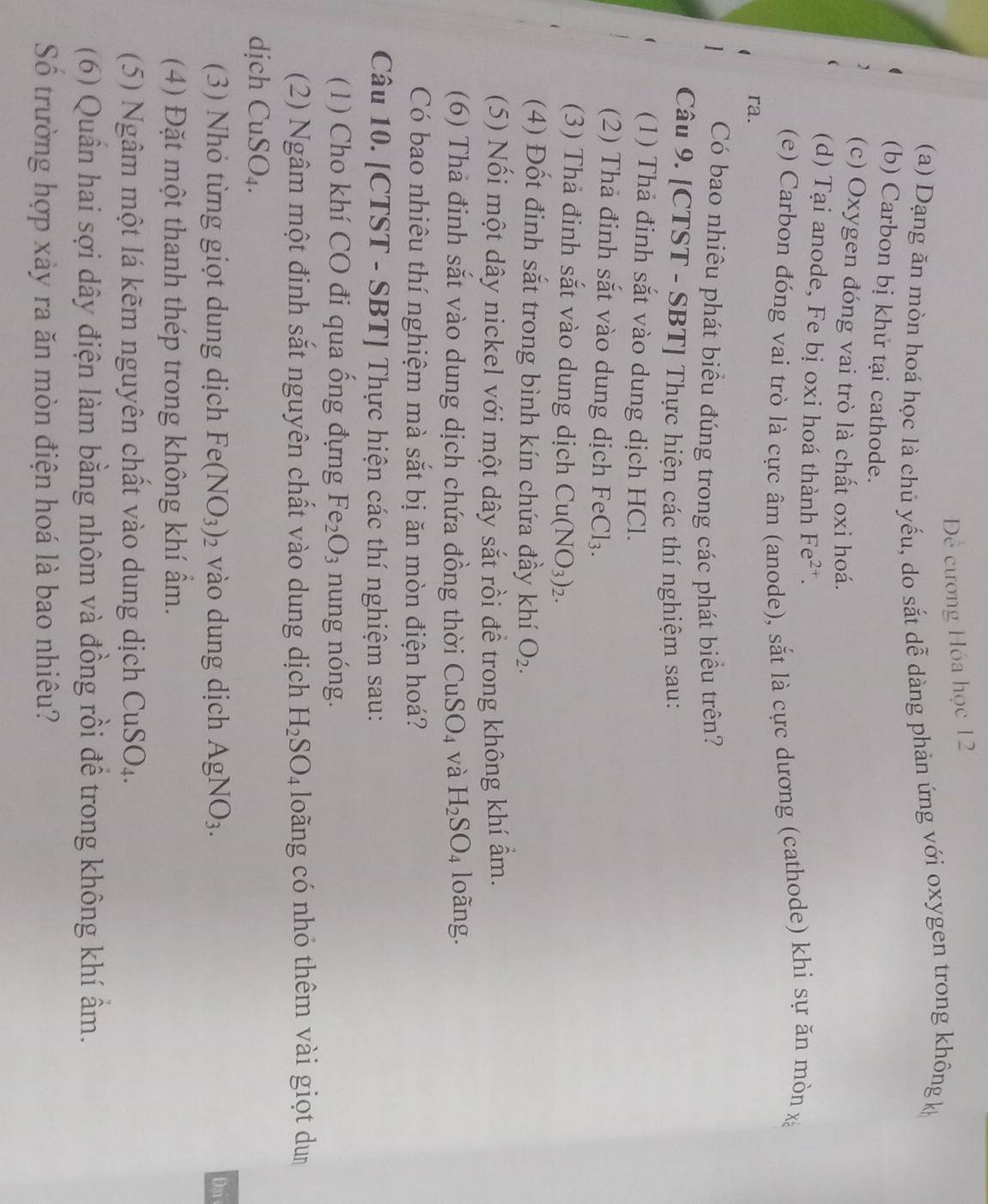 Dề cương Hóa học 12
(a) Dạng ăn mòn hoá học là chủ yếu, do sắt dễ dàng phản ứng với oxygen trong không k
(b) Carbon bị khử tại cathode.
(c) Oxygen đóng vai trò là chất oxi hoá.
(d) Tại anode, Fe bị oxi hoá thành Fe^(2+).
(e) Carbon đóng vai trò là cực âm (anode), sắt là cực dương (cathode) khi sự ăn mòn xã
ra.
Có bao nhiêu phát biểu đúng trong các phát biểu trên?
Câu 9. [CTST - SBT] Thực hiện các thí nghiệm sau:
(1) Thả đinh sắt vào dung dịch HCl.
(2) Thả đinh sắt vào dung dịch FeCl_3.
(3) Thả đinh sắt vào dung dịch Cu(NO_3)_2.
(4) Đốt đinh sắt trong bình kín chứa đầy khí O_2.
(5) Nối một dây nickel với một dây sắt rồi để trong không khí ẩm.
(6) Tha đinh sắt vào dung dịch chứa đồng thời CuSO_4 và H_2SO_4 loàng.
Có bao nhiêu thí nghiệm mà sắt bị ăn mòn điện hoá?
Câu 10. [CTST - SBT] Thực hiện các thí nghiệm sau:
(1) Cho khí CO đi qua ống đựng Fe_2O_3 nung nóng.
(2) Ngâm một định sắt nguyên chất vào dung dịch H_2SO_4 loãng có nhỏ thêm vài giọt dum
dịch CuSO_4.
(3) Nhỏ từng giọt dung dịch Fe(NO_3)_2 vào dung dịch AgNO_3. Dạ 
(4) Đặt một thanh thép trong không khí âm.
(5) Ngâm một lá kẽm nguyên chất vào dung dịch CuSO_4.
(6) Quần hai sợi dây điện làm bằng nhôm và đồng rồi để trong không khí ẩm.
Số trường hợp xảy ra ăn mòn điện hoá là bao nhiêu?