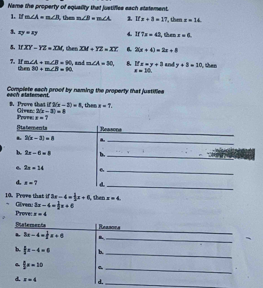 Name the property of equality that justifies each statement.
1. If m∠ A=m∠ B , then m∠ B=m∠ A. 2. If x+3=17 , then x=14. 
9. xy=xy
4. If 7x=42 , then x=6. 
5. If XY-YZ=XM , then XM+YZ=XY. 6. 2(x+4)=2x+8
7. If m∠ A+m∠ B=90 , and m∠ A=30, 8. If x=y+3 and y+3=10 , then
then 30+m∠ B=90. x=10. 
Complete each proof by naming the property that justifies
each statement.
9. Prove that if 2(x-3)=8 , then x=7. 
Given: 2(x-3)=8
Prove: x=7
_
Statements Reasons
a. 2(x-3)=8
a._
b. 2x-6=8 b._
c. 2x=14
c._
d x=7
d._
10. Prove that if 3x-4= 1/2 x+6 , then x=4. 
Given: 3x-4= 1/2 x+6
Prove: x=4
Statements Reasons
a. 3x-4= 1/2 x+6
_
a.,_
b.  5/2 x-4=6
b._
C.  5/2 x=10
C,_
d. x=4
d._