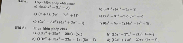 Thực hiện phép nhân sau: 
a) 4x.(5x^3-3x^2+3) b) (-3x^2).(4x^4-3x-3)
c) (x+1).(5x^3-7x^2+11) d) (7x^5-3x^3-3x).(6x^2+x)
c) (5x^3-3x^2).(4x^2+2x^3-1) f) (6x^2+5x-1).(4x^2-3x^3+3). 
Bài 5: Thực hiện phép chia 
a) (10x^3+15x^2-20x):(5x) b) (15x^3-27x^5-21x):(-3x)
c) (10x^3+13x^2-23x+4):(5x-1) d) (12x^3+11x^2-20x):(3x-1)