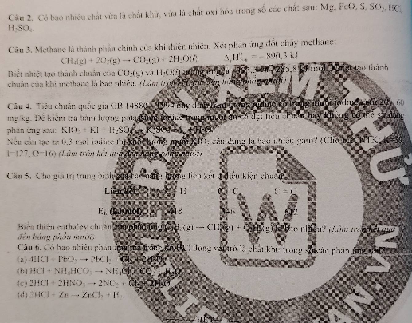 Có bao nhiêu chất vừa là chất khử, vừa là chất oxi hóa trong số các chất sau: Mg, FeO, S, SO₂, HCl,
H_2SO_4.
Câu 3. Methane là thành phần chính của khí thiên nhiên. Xét phản ứng đốt cháy methane:
CH_4(g)+2O_2(g)to CO_2(g)+2H_2O(l) D H_(208)^(θ)=-890,3kJ
Biết nhiệt tạo thành chuản của CO_2(g) và H_2O(l) tương ứng là −393,5 và -285,8 kJ mol. Nhiệt tạo thành
chuân của khí methane là bao nhiêu. (Làm tròn kết quả đến hùng phân mitời)
Câu 4. Tiêu chuân quốc gia GB 14880 - 1994 quy định hàm lượng jodine có trong muổi jodine là từ 20 - 60
mg kg. Đẻ kiểm tra hàm lượng potassium iodide trong muối ăn có đạt tiểu chuẩn hay không có thể sử dụng
phản ứng sau: KIO_3+KI+H_2SO_4to K_2SO_4+H_2O.
Nếu cần tạo ra 0,3 mol iodine thì khối lượng muối KIO; cản dùng là bao nhiều gam? (Cho biết NTK) K=39.
l=127,O=16) (Làm tròn kết quả đến hàng phần mười)
Câu 5. Cho giá trị trung bình của các năng lương liên kết ở điều kiện chuẩn
Liên kết C - H C C C=C
E_b (kJ/mol) 418 346 612
Biến thiên enthalpy chuân của phản ứng C_3H_x(g)to CH₄(g) + C₂H₄(g) là bao nhiệu'? (Làm tròn kết qua
đến hàng phần mười)
Câu 6. Có bao nhiều phan ứng mà trong đó HCl đóng vai trò là chất khu trong số các phan ứng sau?
(a) 4HCl+PbO_2to PbCl_2+Cl_2+2H_2O.
( b ) HCl+NH_4HCO_3to NH_4Cl+CO_2+H_2O
(c) 2HCl+2HNO_3to 2NO_2+Cl_2+2H_2O_2
(d) 2HCl+Znto ZnCl_2+H_2