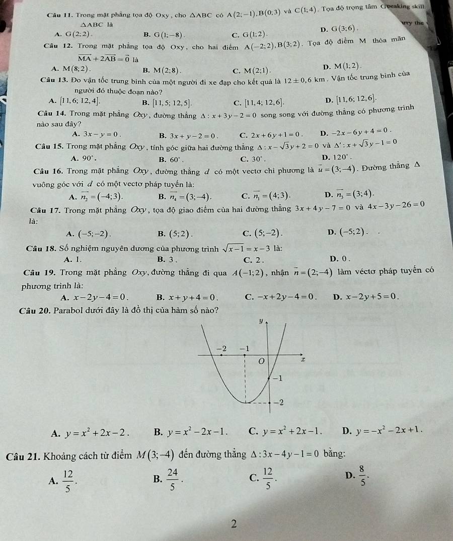 Trong mặt phẳng tọa độ Oxy , cho △ ABC có A(2;-1),B(0;3) và C(1;4) Tọa độ trọng tâm Goeaking skill
△ ABC là
A. G(2;2). B. G(1;-8). C. G(1:2). D. G(3;6). try the
Cầu 12. Trong mặt phẳng tọa độ Oxy, cho hai điểm A(-2;2),B(3;2). Tọa độ điểm M thỏa mãn
vector MA+2vector AB=vector 0 là
A. M(8;2). B. M(2;8). C. M(2;1). D. M(1;2).
Câu 13. Đo vận tốc trung bình của một người đi xe đạp cho kết quả là 12± 0.6km Vận tốc trung bình của
người đó thuộc đoạn nào?
A. [11,6;12,4]. B. [11,5;12,5]. C. [11,4;12,6]. D. [11,6;12,6].
Câu 14. Trong mặt phẳng Ox D , đường thắng △ :x+3y-2=0 song song với đường thẳng có phương trình
nào sau đây?
A. 3x-y=0. B. 3x+y-2=0. C. 2x+6y+1=0. D. -2x-6y+4=0.
Câu 15. Trong mặt phẳng Oxy , tính góc giữa hai đường thắng △ :x-sqrt(3)y+2=0 và △ ':x+sqrt(3)y-1=0
A. 90°. B. 60°. C. 30°.
D. 120^.
Câu 16. Trong mặt phẳng Oxy, đường thẳng đ có một vectơ chỉ phương là vector u=(3;-4). Đường thẳng A
vuông góc với đ có một vectơ pháp tuyển là:
A. vector n_2=(-4;3). B. overline n_4=(3;-4). C. overline n_1=(4;3). D. overline n_3=(3;4).
Câu 17. Trong mặt phẳng Oxy, tọa độ giao điểm của hai đường thẳng 3x+4y-7=0 và 4x-3y-26=0
là:
A. (-5;-2). B. (5;2). C. (5;-2). D. (-5;2).
Câu 18. Số nghiệm nguyên dương của phương trình sqrt(x-1)=x-3 là:
A. 1. B. 3 . C. 2 . D. 0 .
Câu 19. Trong mặt phẳng Oxy, đường thẳng đi qua A(-1;2) , nhận vector n=(2;-4) làm véctơ pháp tuyến có
phương trình là:
A. x-2y-4=0. B. x+y+4=0. C. -x+2y-4=0. D. x-2y+5=0.
Câu 20. Parabol dưới đây là dhat o thị của hàm số nào?
A. y=x^2+2x-2. B. y=x^2-2x-1. C. y=x^2+2x-1. D. y=-x^2-2x+1.
Câu 21. Khoảng cách từ điểm M(3;-4) đến đường thắng △ :3x-4y-1=0 bằng:
D.
A.  12/5 .  24/5 .  12/5 .  8/5 .
B.
C.
2