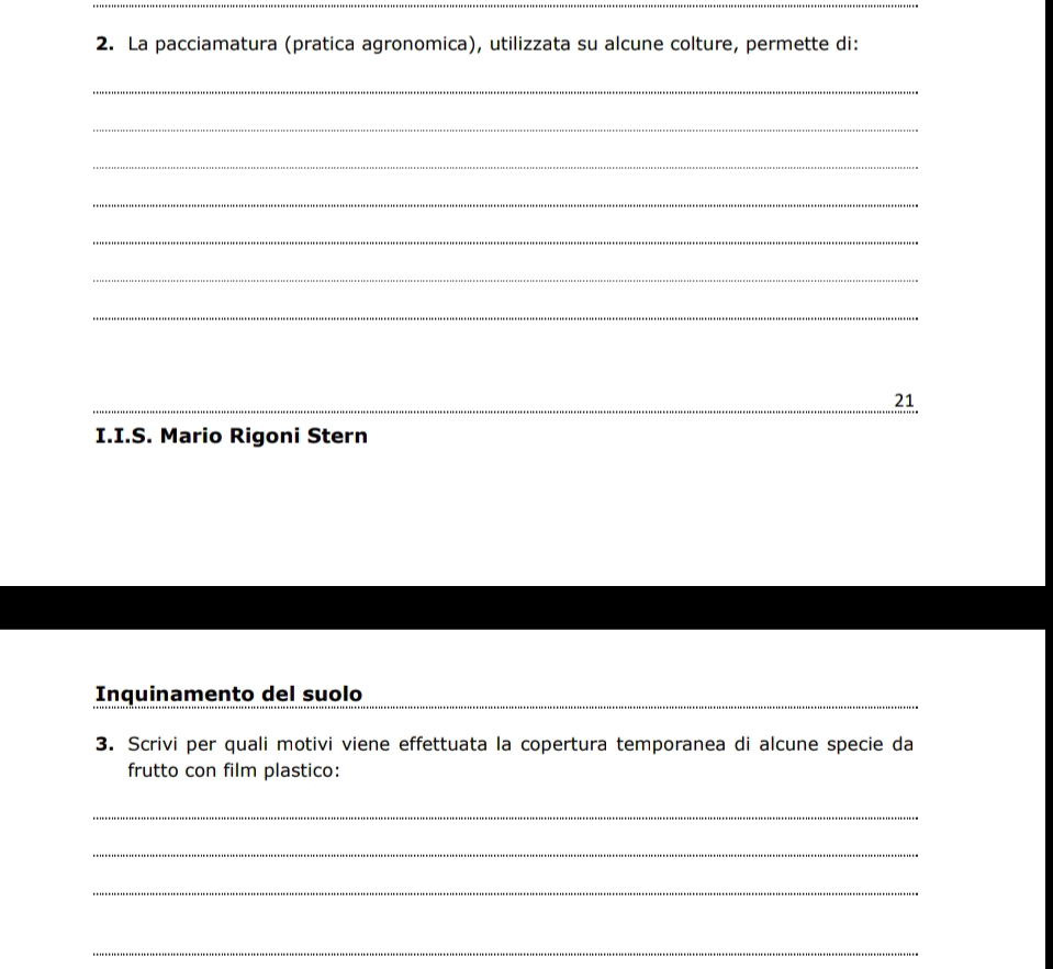 La pacciamatura (pratica agronomica), utilizzata su alcune colture, permette di: 
_ 
_ 
_ 
_ 
_ 
_ 
_ 
_ 
_ 
_21 
I.I.S. Mario Rigoni Stern 
Inquinamento del suolo 
3. Scrivi per quali motivi viene effettuata la copertura temporanea di alcune specie da 
frutto con film plastico: 
_ 
_ 
_ 
_