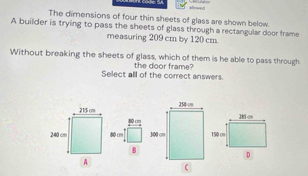 Calculator 
Okwork code: 5A allowed 
The dimensions of four thin sheets of glass are shown below. 
A builder is trying to pass the sheets of glass through a rectangular door frame 
measuring 209 cm by 120 cm. 
Without breaking the sheets of glass, which of them is he able to pass through 
the door frame? 
Select all of the correct answers.