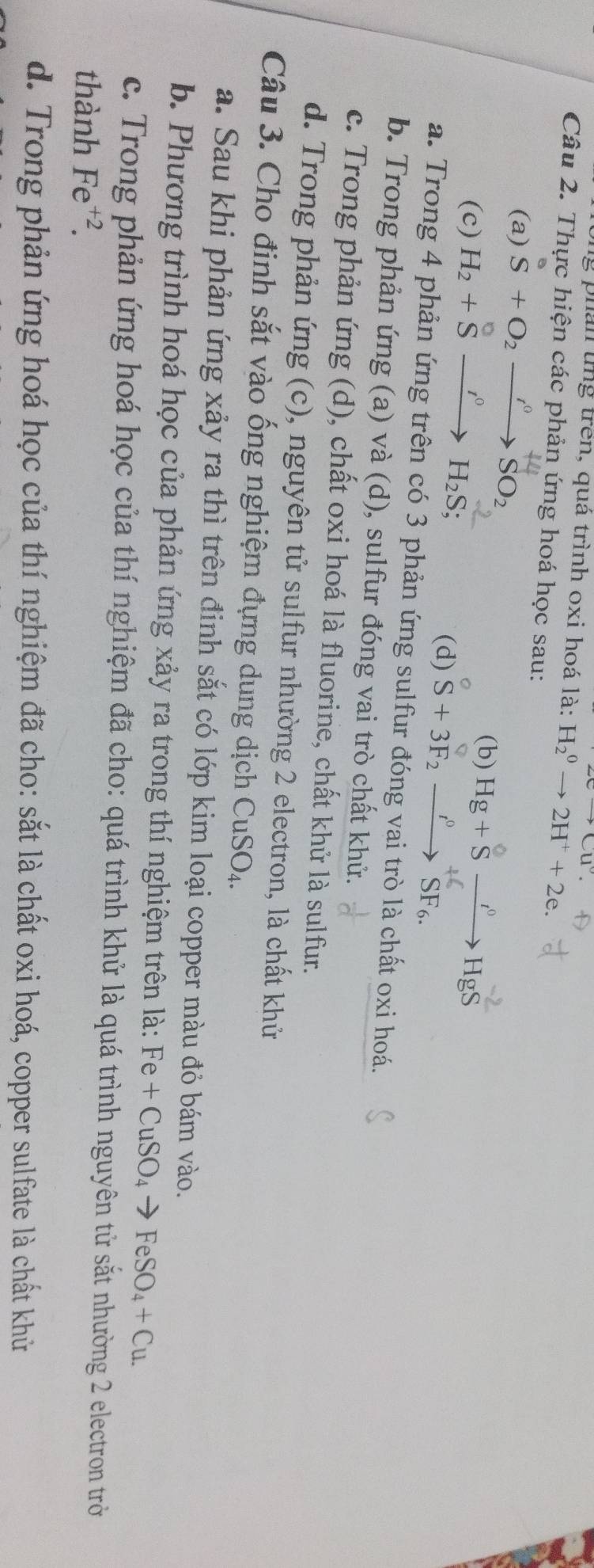 +Cu°. 
png phân tng trên, quá trình oxi hoá là: H_2^(0to 2H^+)+2e. 
Câu 2. Thực hiện các phản ứng hoá học sau:
(a) S+O_2xrightarrow I^0SO_2 (b) Hg + S →“→ HgS
(c) H_2+Sxrightarrow I°H_2S; 
(d) S+3F_2to SF6SF6^+6SF_6. 
a. Trong 4 phản ứng trên có 3 phản ứng sulfur đóng vai trò là chất oxi hoá.
b. Trong phản ứng (a) và (d), sulfur đóng vai trò chất khử.
c. Trong phản ứng (d), chất oxi hoá là fluorine, chất khử là sulfur.
d. Trong phản ứng (c), nguyên tử sulfur nhường 2 electron, là chất khử
Câu 3. Cho đinh sắt vào ống nghiệm đựng dung dịch CuSO_4. 
a. Sau khi phản ứng xảy ra thì trên đinh sắt có lớp kim loại copper màu đỏ bám vào.
b. Phương trình hoá học của phản ứng xảy ra trong thí nghiệm trên là: Fe+CuSO_4to FeSO_4+Cu. 
c. Trong phản ứng hoá học của thí nghiệm đã cho: quá trình khử là quá trình nguyên tử sắt nhường 2 electron trờ
thành Fe^(+2).
d. Trong phản ứng hoá học của thí nghiệm đã cho: sắt là chất oxi hoá, copper sulfate là chất khử