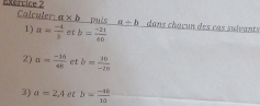 Calculer: a* b pués a+b dans chaçun des cas suivants 
1) a= (-4)/3  et b= (-21)/e0 
2) a= (-16)/40  et b= 10/-15 
3) a=2,4 b= (-40)/10 