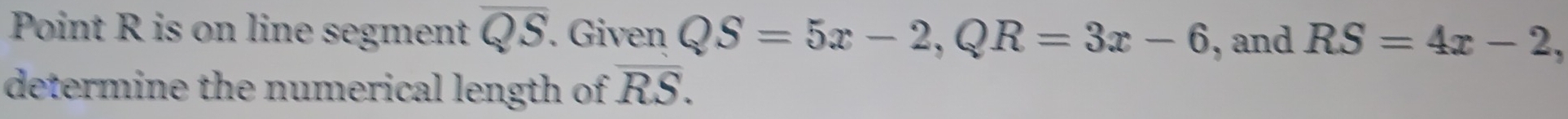 Point R is on line segment overline QS. Given QS=5x-2, QR=3x-6 , and RS=4x-2, 
determine the numerical length of overline RS.