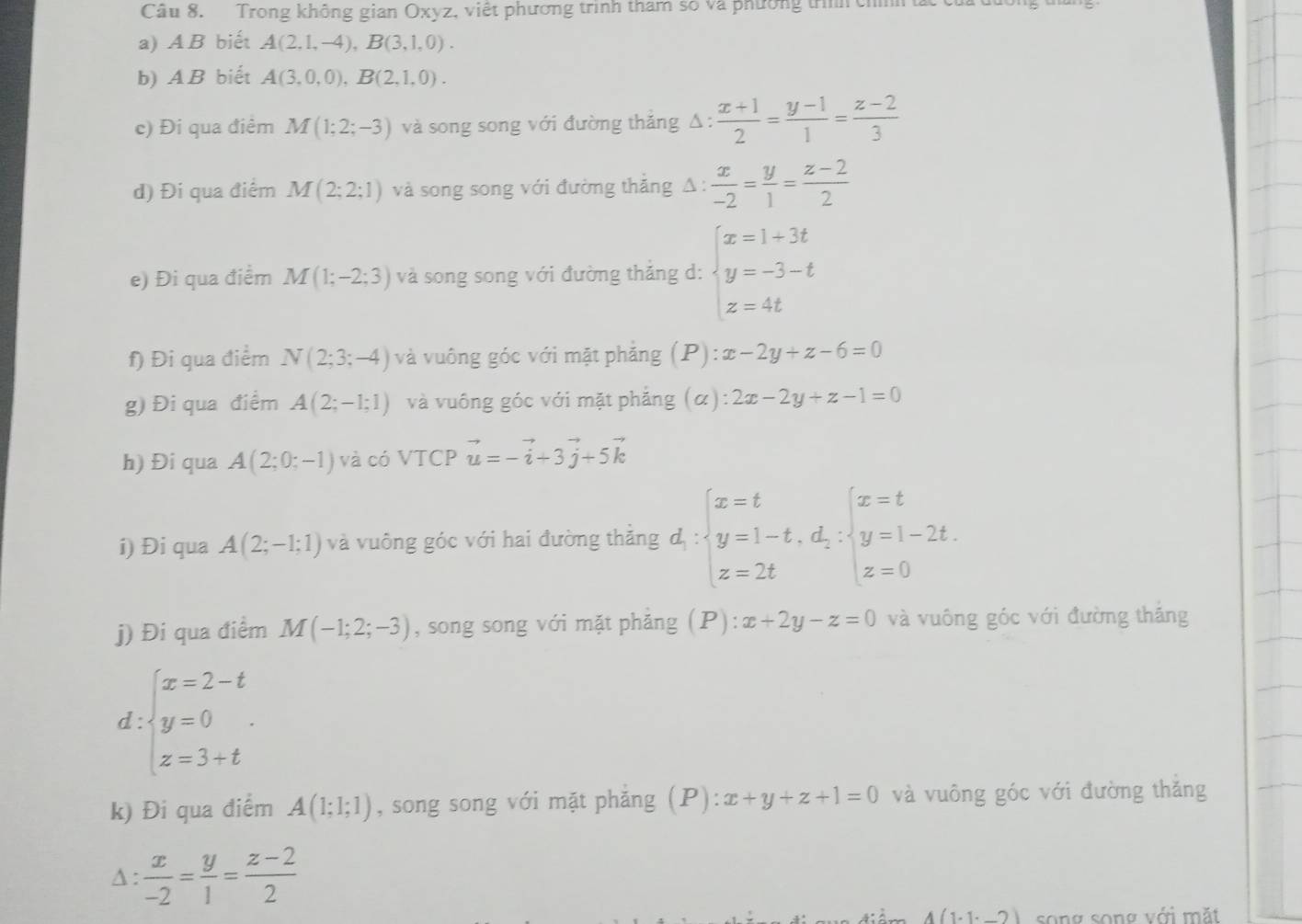 Trong không gian Oxyz, việt phương trình tham số và phường trììh chính t
a) AB biết A(2,1,-4),B(3,1,0).
b) AB biết A(3,0,0),B(2,1,0).
c) Đi qua điểm M(1;2;-3) và song song với đường thăng Δ :  (x+1)/2 = (y-1)/1 = (z-2)/3 
d) Đi qua điểm M(2;2;1) và song song với đường thắng Δ :  x/-2 = y/1 = (z-2)/2 
e) Đi qua điểm M(1;-2;3) và song song với đường thắng d: beginarrayl x=1+3t y=-3-t z=4tendarray.
f) Đi qua điểm N(2;3;-4) và vuông góc với mặt phẳng (P): x-2y+z-6=0
g) Đi qua điểm A(2;-1;1) và vuông góc với mặt phẳng (α) 2x-2y+z-1=0
h) Đi qua A(2;0;-1) và có VTCP vector u=-vector i+3vector j+5vector k
i) Đi qua A(2;-1;1) và vuông góc với hai đường thẳng đị : beginarrayl x=t y=1-t,d;y=1-2t. z=2tendarray.
j) Đi qua điểm M(-1;2;-3) , song song với mặt phẳng (P): x+2y-z=0 và vuông góc với đường thắng
d beginarrayl x=2-t y=0 z=3+tendarray.
k) Đi qua điểm A(1;1;1) , song song với mặt phăng (P) ):x+y+z+1=0 và vuông góc với đường thăng
A :  x/-2 = y/1 = (z-2)/2 
4(1· 1· _ 2) song song với mặt