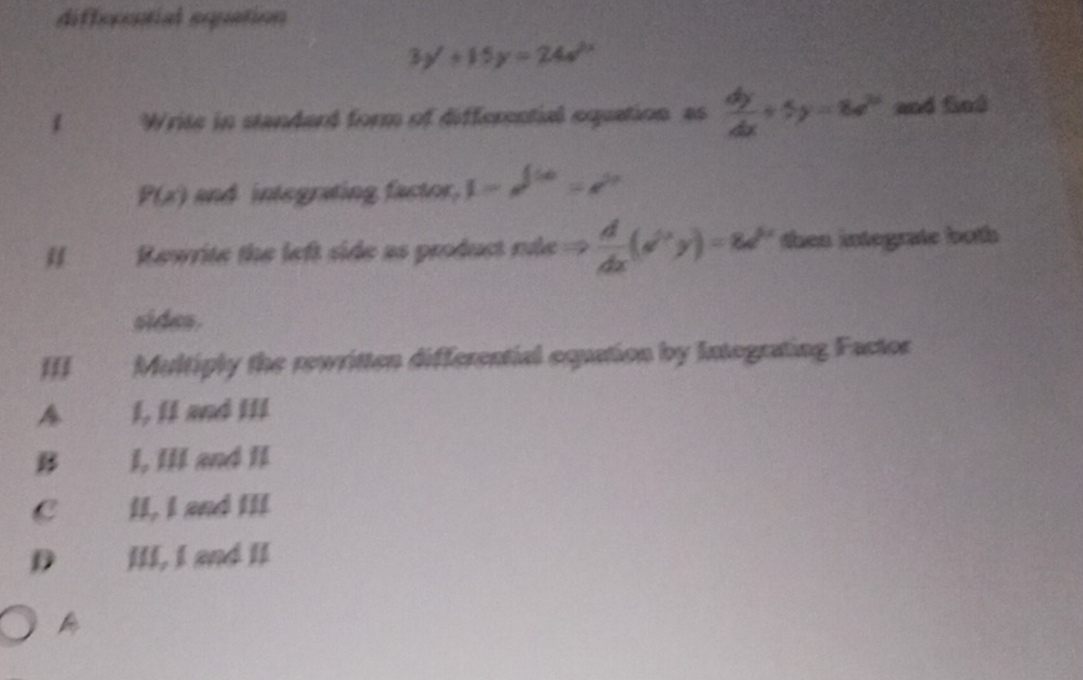 differential equation
3y'+15y=24a^(2x)
1 Write in standard form of differential equation as  dy/dx +5y=8e^(2x) and fed
P(x) and integrating factor, 1-e^(100)=e^(20)
# Rewrite the left side as product rde ==  d/dx (e^(6e^x)y)=8x then integrate both 
sides.
III Multiply the rewritten differential equation by Integrating Factor
A 1, II and III
B I, III and II
c£ II, I and III
D III, I and II