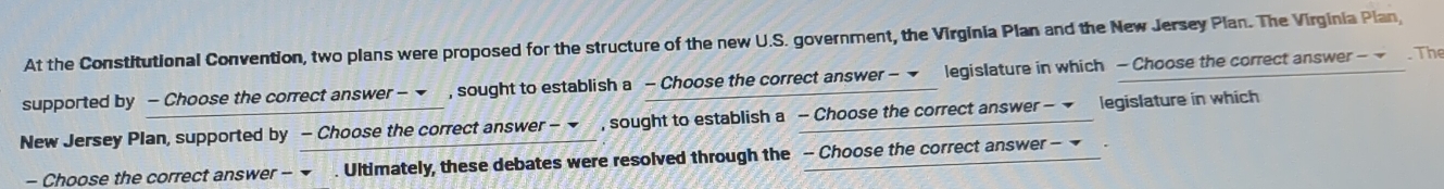 At the Constitutional Convention, two plans were proposed for the structure of the new U.S. government, the Virginia Plan and the New Jersey Plan. The Virginia Plan, 
supported by - Choose the correct answer - ▼ , sought to establish a - Choose the correct answer - ▼ legislature in which - Choose the correct answer - . The 
New Jersey Plan, supported by - Choose the correct answer - , sought to establish a - Choose the correct answer - legislature in which 
- Choose the correct answer -- ~ . Ultimately, these debates were resolved through the - Choose the correct answer - ~ .