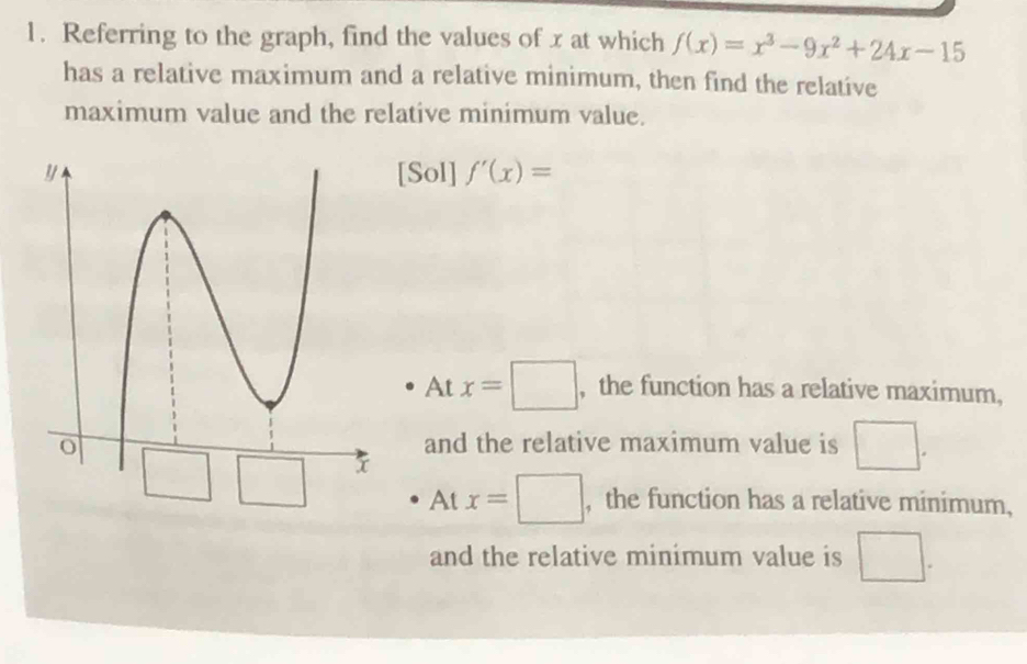 Referring to the graph, find the values of x at which f(x)=x^3-9x^2+24x-15
has a relative maximum and a relative minimum, then find the relative
maximum value and the relative minimum value.
[Sol] f'(x)=
At x=□ , the function has a relative maximum,
and the relative maximum value is □.
At x=□ ,the function has a relative minimum,
and the relative minimum value is □.