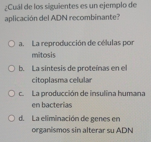 ¿Cuál de los siguientes es un ejemplo de
aplicación del ADN recombinante?
a. La reproducción de células por
mitosis
b. La síntesis de proteínas en el
citoplasma celular
c. La producción de insulina humana
en bacterias
d. La eliminación de genes en
organismos sin alterar su ADN