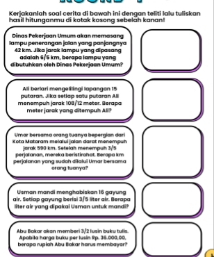 Kerjakanlah soal cerita di bawah ini dengan teliti lalu tuliskan 
hasil hitunganmu di kotak kosong sebelah kanan! 
Dinas Pekerjaan Umum akan memasang 
lampu penerangan jalan yang panjangnya
42 km. Jika jarak lampu yang dipasang 
adalah 6/5 km, berapa lampu yang 
dibutuhkan oleh Dinas Pekerjaan Umum? 
Ali berlari mengelilingi lapangan 15
putaran. Jika setiap satu putaran Ali 
menempuh jarak 108/12 meter. Berapa
meter jarak yang ditempuh Ali? 
Umar bersama crang tuanya bepergian dari 
Kota Mataram melalui jalan darat menempuh 
jarak 590 km. Setelah menempuh 3/5
perjalanan, mereka beristirahat. Berapa km
perjalanan yang sudah dilaluí Umar bersama orang tuanya? 
Usman mandi menghabiskan 16 gayung 
air. Setlap gayung berisi 3/5 liter air. Berapa 
liter air yang dipakai Usman untuk mandi? 
Abu Bakar akan memberi 3/2 lusin buku tulis. 
Apabila harga buku per lusin Rp. 36.000,00, 
berapa rupiah Abu Bakar harus membayar?