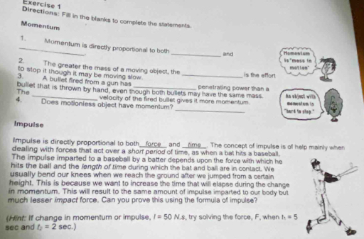 Directions: Fill in the blanks to complete the statements. 
Momentum 
_1. Momentum is directly proportional to both 
_and Homen tum mess in 
is 
2. The greater the mass of a moving object, the matton" 
to stop it though it may be moving slow. is the effort. 
3. A bullet fired from a gun has_ 
bullet that is thrown by hand, even though both bullets may have the same mass. penetrating power than a dn object with 
The 
_ 
4. Does motioniess object have momentum? velocity of the fired bullet gives it more momentum. moment em is 
"hard to stop." 
Impuise 
Impulse is directly proportional to both__force and _time_. The concept of impulse is of help mainly when 
dealing with forces that act over a shorf period of time, as when a bat hits a baseball. 
The impulse imparted to a baseball by a batter depends upon the force with which he 
hits the ball and the length of time during which the bat and ball are in contact. We 
usually bend our knees when we reach the ground after we jumped from a certain 
height. This is because we want to increase the time that will elapse during the change 
in momentum. This will result to the same amount of impulse imparted to our body but 
much lesser impact force. Can you prove this using the formula of impulse? 
(Hint: If change in momentum or impulse, I=50N.s , try solving the force, F, when t_1=5
sec and t_2=2sec .)