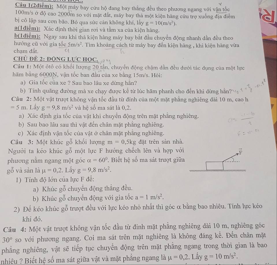Câu 1(2điễm): Một máy bay cứu hộ đang bay thẳng đều theo phương ngang với vận tốc
100m/s ở độ cao 2000m so với mặt đất, máy bay thả một kiện hàng cứu trợ xuống địa điểm
bị cô lập sau cơn bão. Bỏ qua sức cản không khí, lấy g=10(m/s^2).
a(1điểm): Xác định thời gian rơi và tầm xa của kiện hàng.
b(1điểm): Ngay sau khi thả kiện hàng máy bay bắt đầu chuyển động nhanh dần đều theo
hướng cũ với gia tốc 5m/s^2. Tìm khoảng cách từ máy bay đến kiện hàng , khi kiện hàng vừa
chạm đất.
Chủ ĐÈ 2: ĐÒNG LựC HọC.
Câu 1: Một ôtô có khối lượng 20 tấn, chuyển động chậm dần đều dưới tác dụng của một lực
hãm bằng 6000N, vận tốc ban đầu của xe bằng 15m/s. Hỏi:
a) Gia tốc của xe ? Sau bao lâu xe dừng hẵn?
b) Tính quãng đường mà xe chạy được kể từ lúc hãm phanh cho đến khi dừng hẵn?
Câu 2: Một vật trượt không vận tốc đầu từ đỉnh của một mặt phẳng nghiêng dài 10 m, cao h
=5m. Lấy g=9,8m/s^2 và hệ số ma sát là 0,2.
a) Xác định gia tốc của vật khi chuyển động trên mặt phẳng nghiêng.
b) Sau bao lâu sau thì vật đến chân mặt phẳng nghiêng.
c) Xác định vận tốc của vật ở chân mặt phẳng nghiêng.
Câu 3: Một khúc gỗ khối lượng m=0,5kg đặt trên sàn nhà.
Người ta kéo khúc gỗ một lực F hướng chếch lên và hợp với overline F
phương nằm ngang một góc alpha =60°.  Biết hệ số ma sát trượt giữa
gỗ và sàn là mu =0,2. Lấy g=9,8m/s^2.
1) Tính độ lớn của lực F để:
a) Khúc gỗ chuyển động thẳng đều.
b) Khúc gỗ chuyển động với gia tốc a=1m/s^2.
2) Để kéo khúc gỗ trượt đều với lực kéo nhỏ nhất thì góc α bằng bao nhiêu. Tính lực kéo
khi đó.
Câu 4: Một vật trượt không vận tốc đầu từ đỉnh mặt phẳng nghiêng dài 10 m, nghiêng góc
30° so với phương ngang. Coi ma sát trên mặt nghiêng là không đáng kể. Đến chân mặt
phẳng nghiêng, vật sẽ tiếp tục chuyển động trên mặt phẳng ngang trong thời gian là bao
nhiêu ? Biết hệ số ma sát giữa vật và mặt phẳng ngang là mu =0,2. Lấy g=10m/s^2.
