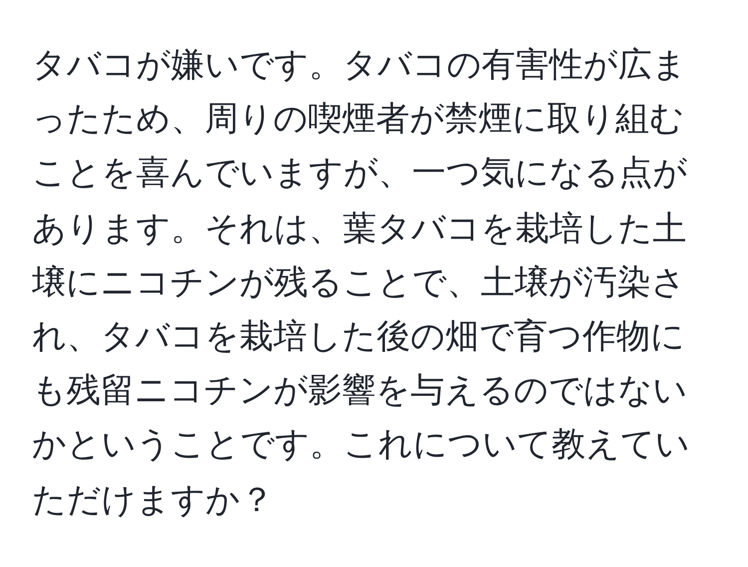 タバコが嫌いです。タバコの有害性が広まったため、周りの喫煙者が禁煙に取り組むことを喜んでいますが、一つ気になる点があります。それは、葉タバコを栽培した土壌にニコチンが残ることで、土壌が汚染され、タバコを栽培した後の畑で育つ作物にも残留ニコチンが影響を与えるのではないかということです。これについて教えていただけますか？