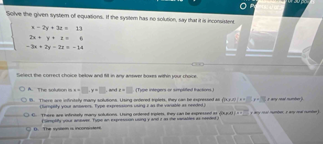 Solve the given system of equations. If the system has no solution, say that it is inconsistent.
beginarrayl x-2y+3z=13 2x+y+z=6 -3x+2y-2z=-14endarray.
Select the correct choice below and fill in any answer boxes within your choice.
A. The solution is x=□ , y=□ , and z=□. (Type integers or simplified fractions.)
B. There are infinitely many solutions. Using ordered triplets, they can be expressed as  (x,y,z)|x=□ , y=□  z any real number).
(Simplify your answers. Type expressions using z as the variable as needed.)
C. There are infinitely many solutions. Using ordered triplets, they can be expressed as ((x,y,z)|overline x=□  y any real number, z any real number)
(Simplify your answer. Type an expression using y and z as the variables as needed.)
D. The system is inconsistent.