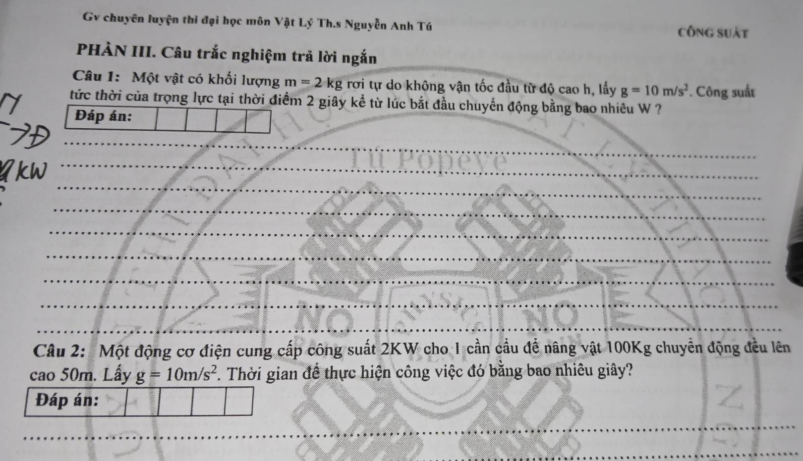 Gv chuyên luyện thi đại học môn Vật Lý Th.s Nguyễn Anh Tú 
công suát 
PHÀN III. Câu trắc nghiệm trả lời ngắn 
Câu 1: Một vật có khối lượng m=2kg rơi tự do không vận tốc đầu từ độ cao h, lấy g=10m/s^2. Công suất 
tức thời của trọng lực tại thời điểm 2 giây kể từ lúc bắt đầu chuyển động bằng bao nhiêu W ? 
Đáp án: 
_ 
_ 
_ 
_ 
_ 
_ 
_ 
_ 
_ 
Câu 2: Một động cơ điện cung cấp công suất 2KW cho 1 cần cầu để nâng vật 100Kg chuyển động đều lên 
cao 50m. Lầy g=10m/s^2. Thời gian đề thực hiện công việc đó băng bao nhiêu giây? 
Đáp án: 
__ 
_ 
_