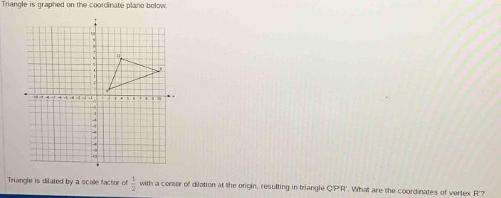 Triangle is graphed on the coordinate plane below. 
Triangle is dilated by a scale factor of  1/2  with a center of dilation at the origin, resulting in triangle Q'P'R'. What are the coordinates of vertex R'?