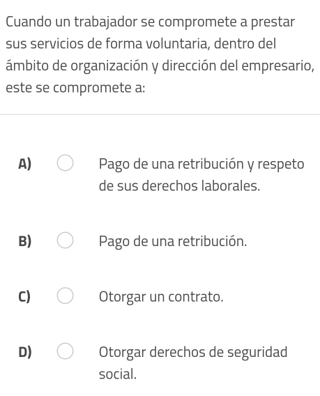 Cuando un trabajador se compromete a prestar
sus servicios de forma voluntaria, dentro del
ámbito de organización y dirección del empresario,
este se compromete a:
A) Pago de una retribución y respeto
de sus derechos laborales.
B) Pago de una retribución.
C) Otorgar un contrato.
D) Otorgar derechos de seguridad
social.