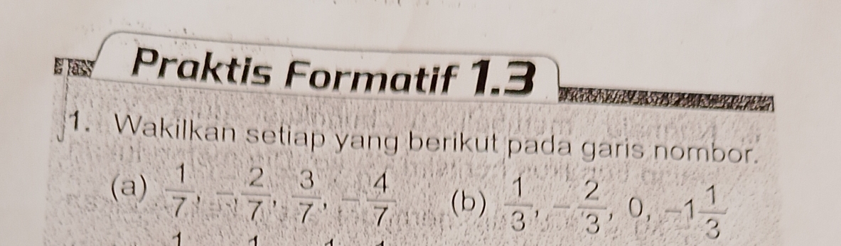 Praktis Formatif 1.3 
1. Wakilkan setiap yang berikut pada garis nombor. 
(a)  1/7 , - 2/7 ,  3/7 , - 4/7 , (b)  1/3 , - 2/3 , 0, -1 1/3 
1