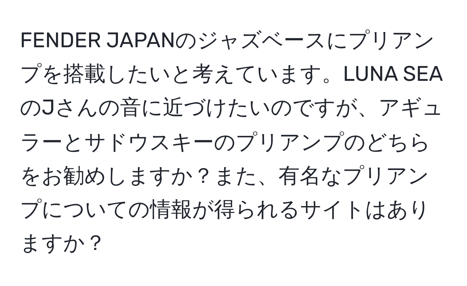 FENDER JAPANのジャズベースにプリアンプを搭載したいと考えています。LUNA SEAのJさんの音に近づけたいのですが、アギュラーとサドウスキーのプリアンプのどちらをお勧めしますか？また、有名なプリアンプについての情報が得られるサイトはありますか？