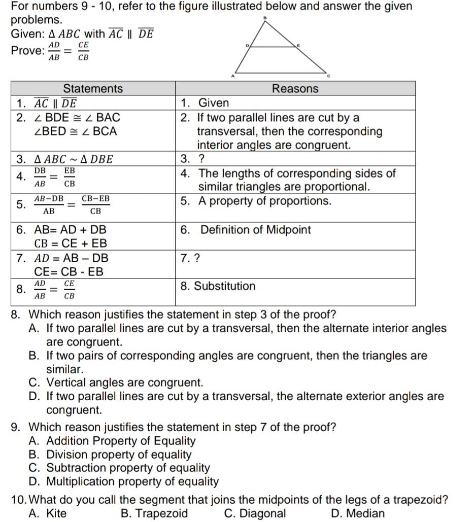 For numbers 9 - 10, refer to the figure illustrated below and answer the given
problems.
Given: △ ABC with overline ACparallel overline DE
Prove:  AD/AB = CE/CB 
8
A. If two parallel lines are cut by a transversal, then the alternate interior angles
are congruent.
B. If two pairs of corresponding angles are congruent, then the triangles are
similar.
C. Vertical angles are congruent.
D. If two parallel lines are cut by a transversal, the alternate exterior angles are
congruent.
9. Which reason justifies the statement in step 7 of the proof?
A. Addition Property of Equality
B. Division property of equality
C. Subtraction property of equality
D. Multiplication property of equality
10. What do you call the segment that joins the midpoints of the legs of a trapezoid?
A. Kite B. Trapezoid C. Diagonal D. Median