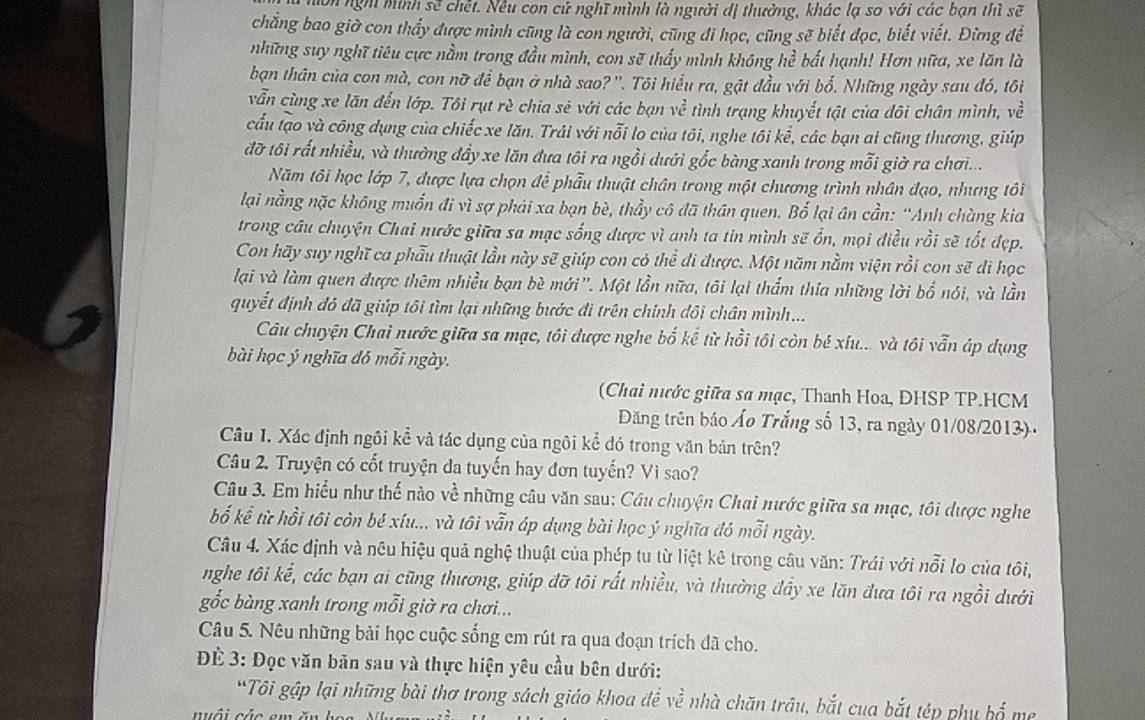 nờn ngh minh sẽ chết. Nều con cử nghĩ mình là người dị thưởng, khác lạ so với các bạn thì sẽ
chẳng bao giờ con thấy được mình cũng là con người, cũng đi học, cũng sẽ biết đọc, biết viết. Đừng đề
những suy nghĩ tiêu cực nằm trong đầu mình, con sẽ thấy mình không hề bất hạnh! Hơn nữa, xe lăn là
bạn thân của con mà, con nữ để bạn ở nhà sao? ''. Tôi hiểu ra, gật đầu với bổ. Những ngày sau đó, tôi
vẫn cùng xe lãn đến lớp. Tôi rụt rè chia sẻ với các bạn về tình trạng khuyết tật của dôi chân mình, về
cấu tạo và công dụng của chiếc xe lăn. Trải với nỗi lo của tôi, nghe tôi kể, các bạn ai cũng thương, giúp
đỡ tôi rất nhiều, và thường đầy xe lăn đưa tôi ra ngồi dưới gốc bàng xanh trong mỗi giờ ra chơi...
Năm tôi học lớp 7, được lựa chọn để phẫu thuật chân trong một chương trình nhân đạo, nhưng tôi
lại nằng nặc không muốn đi vì sợ phải xa bạn bè, thầy cô đã thân quen. Bố lại ân cần: “Anh chùng kia
trong câu chuyện Chai nước giữa sa mạc sống được vì anh ta tin mình sẽ ổn, mọi điều rồi sẽ tốt đẹp.
Con hãy suy nghĩ ca phẫu thuật lần này sẽ giúp con có thể di được. Một năm nằm viện rồi con sẽ di học
lại và làm quen được thêm nhiều bạn bè mới''. Một lần nữa, tôi lại thẩm thía những lời bố nói, và lần
quyết định đó đã giúp tôi tìm lại những bước đi trên chính đôi chân mình...
Câu chuyện Chai nước giữa sa mạc, tôi được nghe bố kế từ hồi tôi còn bé xíu... và tôi vẫn áp dụng
bài học ý nghĩa đó mỗi ngày.
(Chai nước giữa sa mạc, Thanh Hoa, ĐHSP TP.HCM
Đăng trên báo Áo Trắng số 13, ra ngày 01/08/2013) .
Câu 1. Xác định ngôi kể và tác dụng của ngôi kể đó trong văn bản trên?
Câu 2. Truyện có cốt truyện da tuyến hay đơn tuyến? Vì sao?
Câu 3. Em hiểu như thế nào về những câu văn sau: Cầu chuyện Chai nước giữa sa mạc, tôi được nghe
bố kể từ hồi tôi còn bé xíu... và tôi vẫn áp dụng bài học ý nghĩa đó mỗi ngày.
Câu 4. Xác định và nêu hiệu quả nghệ thuật của phép tu từ liệt kê trong câu văn: Trái với nỗi lo của tôi,
nghe tôi kể, các bạn ai cũng thương, giúp đỡ tôi rất nhiều, và thường đầy xe lăn đưa tôi ra ngồi dưới
gổắc bàng xanh trong mỗi giờ ra chơi...
Câu 5. Nêu những bài học cuộc sống em rút ra qua đoạn trích dã cho.
Đ 3: Đọc văn bãn sau và thực hiện yêu cầu bên dưới:
*Tôi gập lại những bài thơ trong sách giáo khoa để về nhà chăn trâu, bắt cua bắt tép phụ bố mẹ
nuôi các