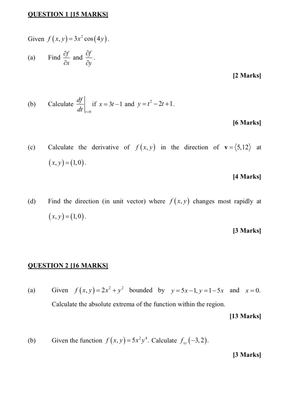 Given f(x,y)=3x^2cos (4y). 
(a) Find  partial f/partial x  and  partial f/partial y . 
[2 Marks] 
(b) Calculate  df/dt |_t=0 if x=3t-1 and y=t^2-2t+1. 
[6 Marks] 
(c) Calculate the derivative of f(x,y) in the direction of v=langle 5,12rangle at
(x,y)=(1,0). 
[4 Marks] 
(d) Find the direction (in unit vector) where f(x,y) changes most rapidly at
(x,y)=(1,0). 
[3 Marks] 
QUESTION 2 [16 MARKS] 
(a) Given f(x,y)=2x^2+y^2 bounded by y=5x-1, y=1-5x and x=0. 
Calculate the absolute extrema of the function within the region. 
[13 Marks] 
(b) Given the function f(x,y)=5x^2y^4. Calculate f_xy(-3,2). 
[3 Marks]