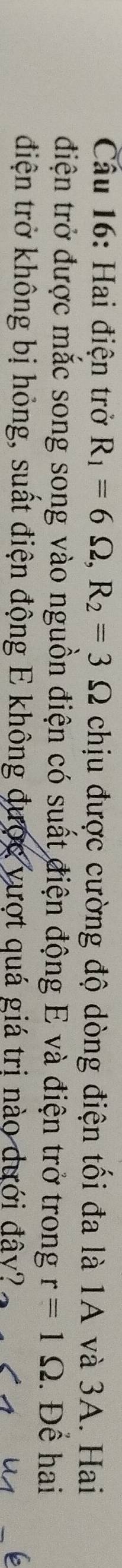 Cầu 16: Hai điện trở R_1=6Omega , R_2=3Omega chịu được cường độ dòng điện tối đa là 1A và 3A. Hai 
điện trở được mắc song song vào nguồn điện có suất điện động E và điện trở trong r=1Omega. Để hai 
điện trở không bị hỏng, suất điện động E không được vượt quá giá trị nào dưới đây?