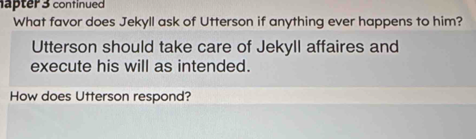 apter 3 continued 
What favor does Jekyll ask of Utterson if anything ever happens to him? 
Utterson should take care of Jekyll affaires and 
execute his will as intended. 
How does Utterson respond?