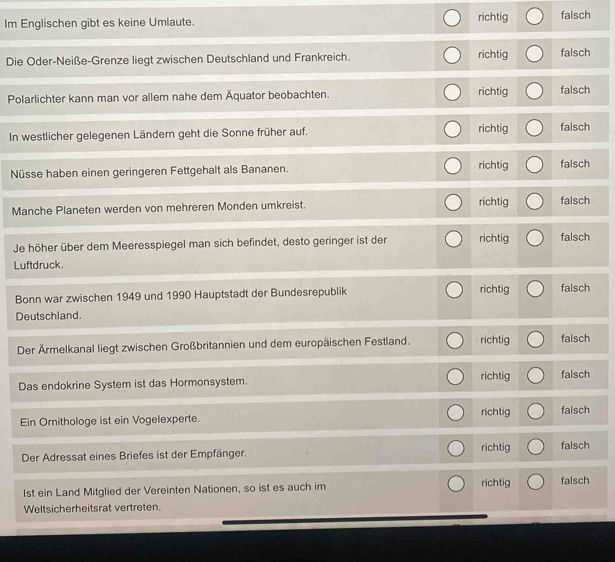 Im Englischen gibt es keine Umlaute. richtig falsch
Die Oder-Neiße-Grenze liegt zwischen Deutschland und Frankreich. richtig falsch
Polarlichter kann man vor allem nahe dem Äquator beobachten. richtig falsch
In westlicher gelegenen Ländern geht die Sonne früher auf. richtig falsch
Nüsse haben einen geringeren Fettgehalt als Bananen. richtig falsch
Manche Planeten werden von mehreren Monden umkreist. richtig falsch
Je höher über dem Meeresspiegel man sich befindet, desto geringer ist der richtig falsch
Luftdruck
Bonn war zwischen 1949 und 1990 Hauptstadt der Bundesrepublik richtig falsch
Deutschland.
Der Ärmelkanal liegt zwischen Großbritannien und dem europäischen Festland. richtig falsch
Das endokrine System ist das Hormonsystem. richtig falsch
richtig
Ein Ornithologe ist ein Vogelexperte. falsch
richtig
Der Adressat eines Briefes ist der Empfänger. falsch
1st ein Land Mitglied der Vereinten Nationen, so ist es auch im richtig falsch
Weltsicherheitsrat vertreten.