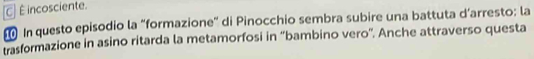 C] É incosciente.
In questo episodio la “formazione” di Pinocchio sembra subire una battuta d’arresto; la
trasformazione in asino ritarda la metamorfosi in “bambino vero”. Anche attraverso questa