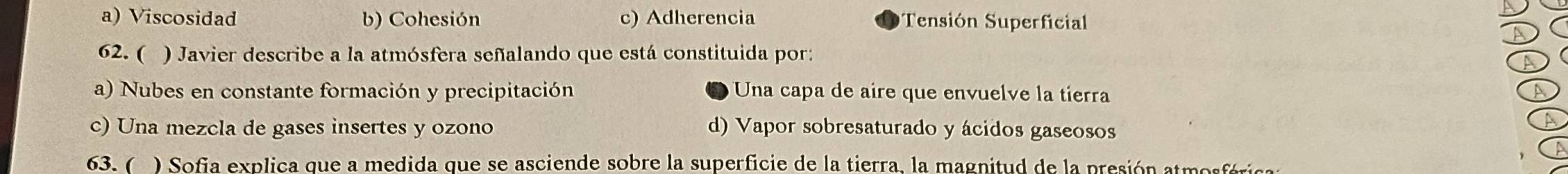 a) Viscosidad b) Cohesión c) Adherencia Tensión Superficial
62. ( ) Javier describe a la atmósfera señalando que está constituida por:
A
a) Nubes en constante formación y precipitación Una capa de aire que envuelve la tierra
A
c) Una mezcla de gases insertes y ozono d) Vapor sobresaturado y ácidos gaseosos
A
63. ( ) Sofia explica que a medida que se asciende sobre la superficie de la tierra, la magnitud de la presión atmosférica